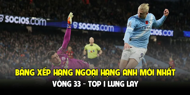 Bảng xếp hạng Ngoại hạng Anh mới nhất vòng 33 - Đổi ngôi đầu