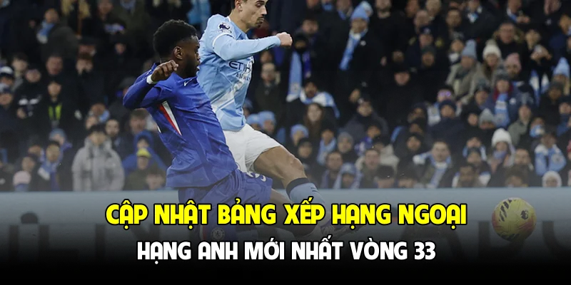 Cập nhật bảng xếp hạng Ngoại hạng Anh mới nhất vòng 33