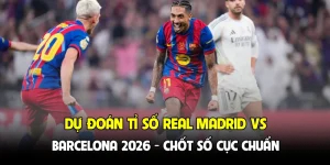 Dự đoán tỉ số Real Madrid vs Barcelona 2026 - Chốt số cực chuẩn