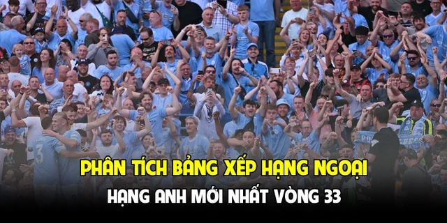 Phân tích bảng xếp hạng Ngoại hạng Anh mới nhất vòng 33