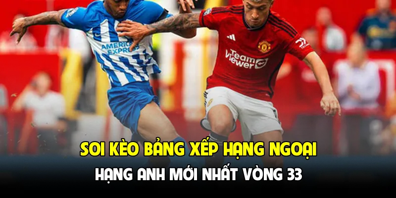 Soi kèo bảng xếp hạng Ngoại hạng Anh mới nhất vòng 33